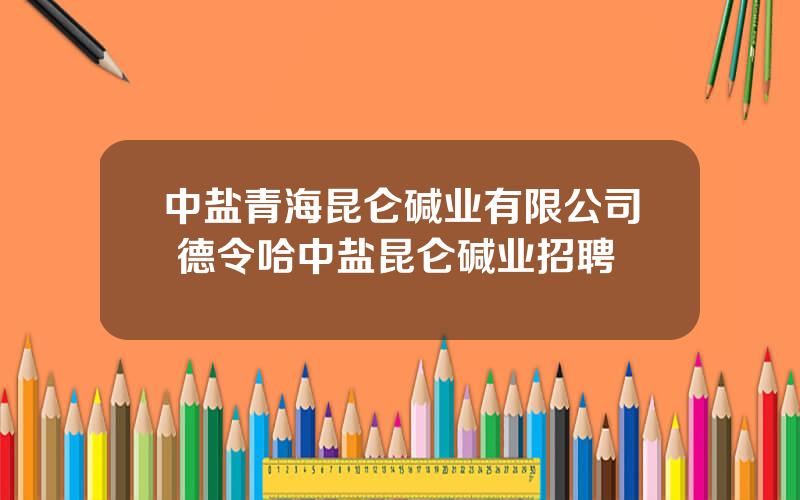 中盐青海昆仑碱业有限公司 德令哈中盐昆仑碱业招聘